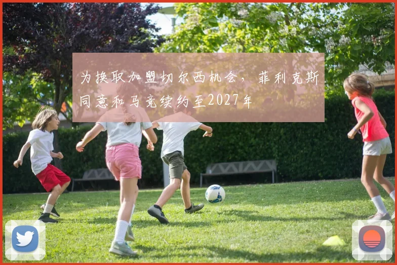 为换取加盟切尔西机会，菲利克斯同意和马竞续约至2027年