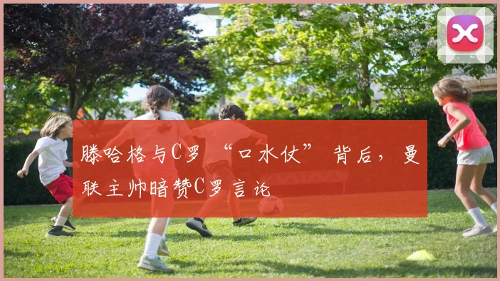滕哈格与C罗 “口水仗” 背后，曼联主帅暗赞C罗言论