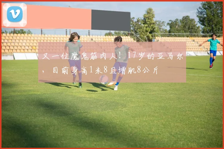 又一位魔鬼筋肉人！17岁的亚马尔，目前身高1米8且增肌8公斤