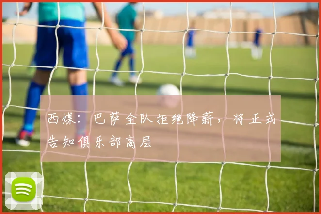 西媒：巴萨全队拒绝降薪，将正式告知俱乐部高层