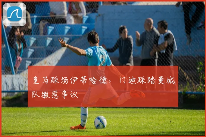 皇马踩场伊蒂哈德，门迪踩踏曼城队徽惹争议