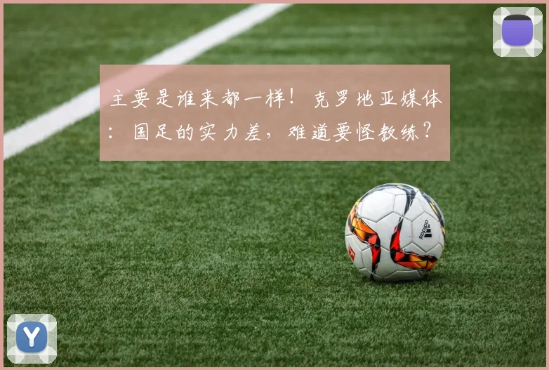 主要是谁来都一样！克罗地亚媒体：国足的实力差，难道要怪教练？