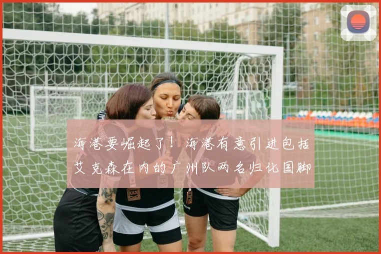 海港要崛起了！海港有意引进包括艾克森在内的广州队两名归化国脚