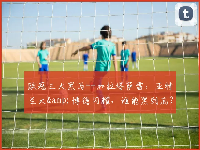 欧冠三大黑马--加拉塔萨雷，亚特兰大&博德闪耀，谁能黑到底？