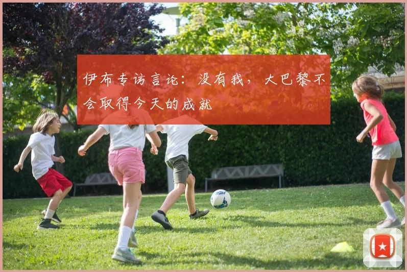 伊布专访言论：没有我，大巴黎不会取得今天的成就