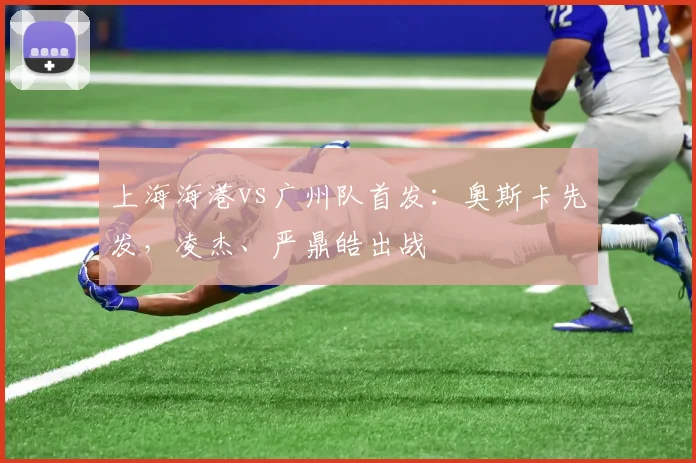上海海港vs广州队首发：奥斯卡先发，凌杰、严鼎皓出战