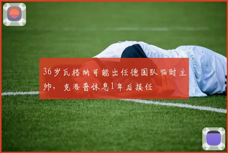 36岁瓦格纳可能出任德国队临时主帅，克洛普休息1年后接任
