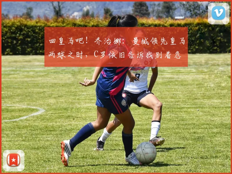 回皇马吧！乔治娜：曼城领先皇马两球之时，C罗依旧告诉我别着急