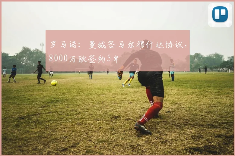 罗马诺：曼城签马尔穆什达协议，8000万欧签约5年