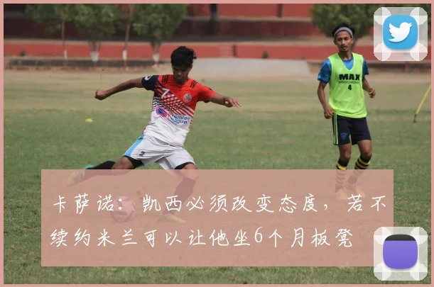 卡萨诺：凯西必须改变态度，若不续约米兰可以让他坐6个月板凳