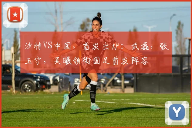 沙特VS中国，首发出炉：武磊，张玉宁，吴曦领衔国足首发阵容