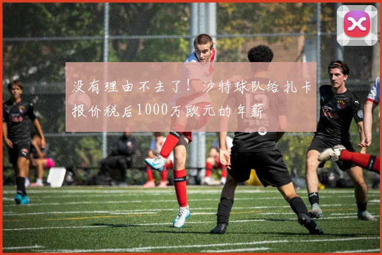 没有理由不去了！沙特球队给扎卡报价税后1000万欧元的年薪