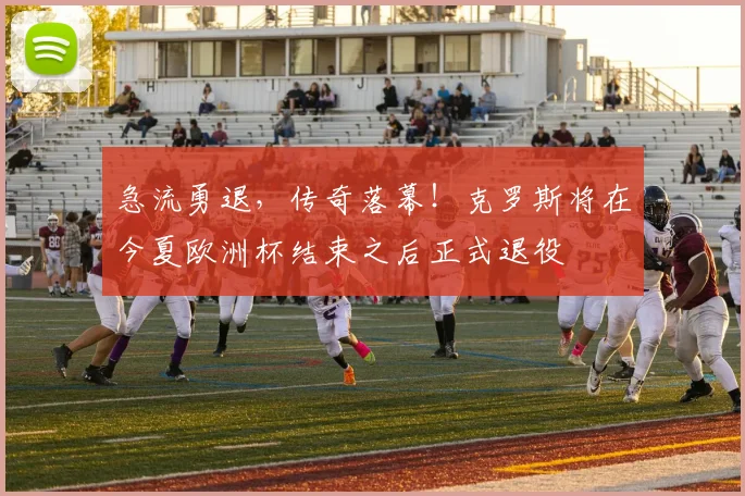 急流勇退，传奇落幕！克罗斯将在今夏欧洲杯结束之后正式退役
