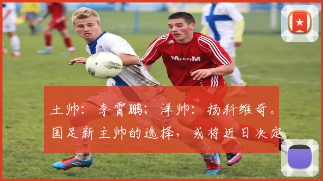 土帅：李霄鹏；洋帅：扬科维奇。国足新主帅的选择，或将近日决定