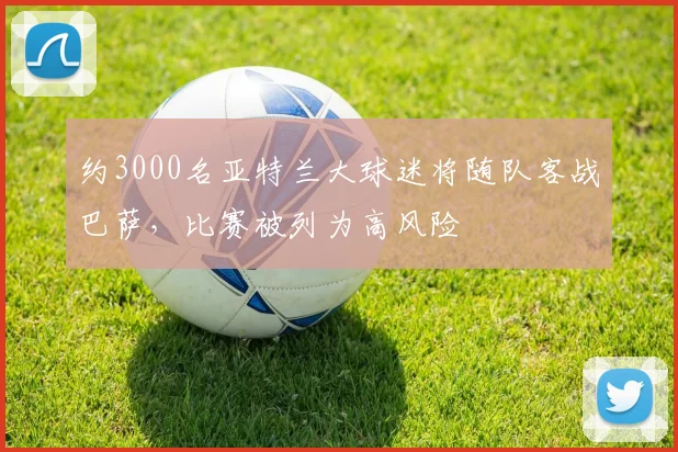 约3000名亚特兰大球迷将随队客战巴萨，比赛被列为高风险