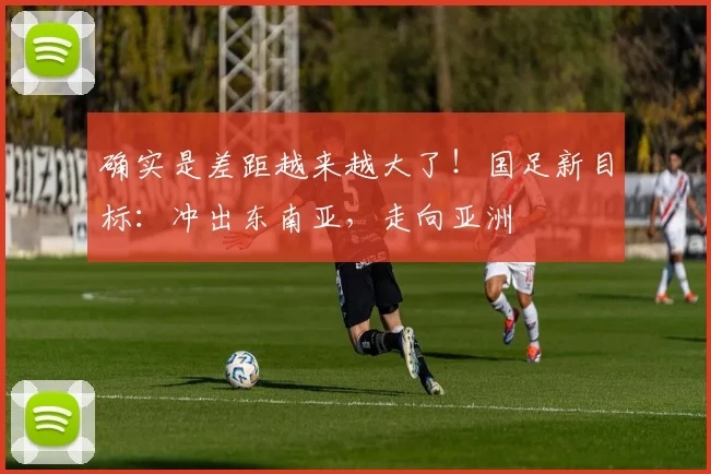 确实是差距越来越大了！国足新目标：冲出东南亚，走向亚洲