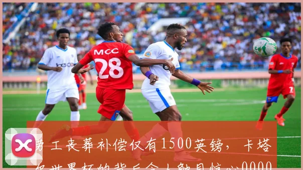 劳工丧葬补偿仅有1500英镑，卡塔尔世界杯的背后令人触目惊心0000644