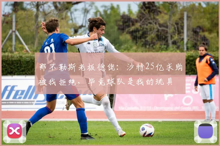 那不勒斯老板德佬：沙特25亿求购被我拒绝，毕竟球队是我的玩具