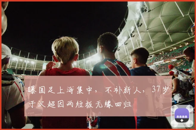 曝国足上海集中，不补新人，37岁于汉超因两短板无缘回归