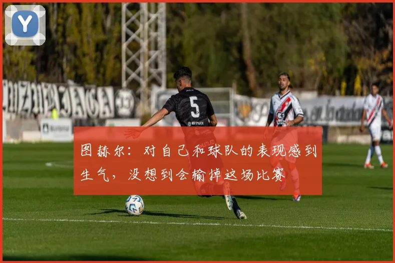 图赫尔：对自己和球队的表现感到生气，没想到会输掉这场比赛