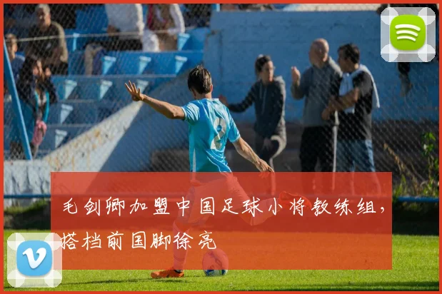 毛剑卿加盟中国足球小将教练组，搭档前国脚徐亮