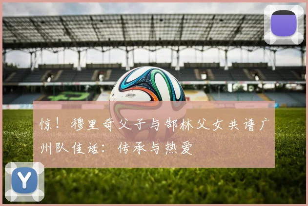 惊！穆里奇父子与郜林父女共谱广州队佳话：传承与热爱