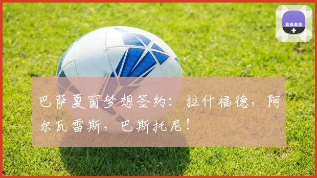 巴萨夏窗梦想签约：拉什福德，阿尔瓦雷斯，巴斯托尼！