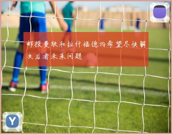 邮报曼联和拉什福德均希望尽快解决后者未来问题