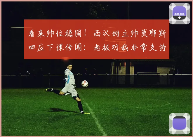 看来帅位稳固！西汉姆主帅莫耶斯回应下课传闻：老板对我非常支持