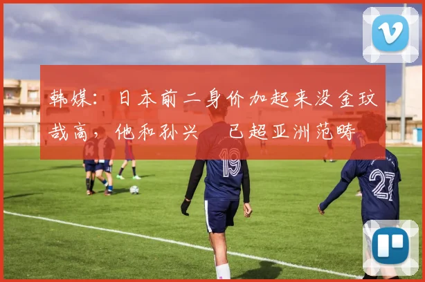 韩媒：日本前二身价加起来没金玟哉高，他和孙兴慜已超亚洲范畴