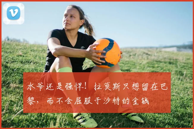 水爷还是强悍！拉莫斯只想留在巴黎，而不会屈服于沙特的金钱