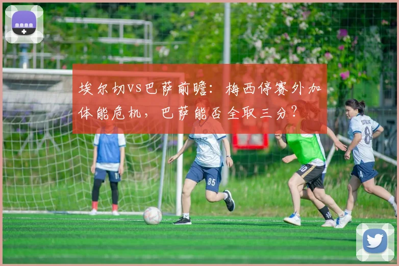 埃尔切vs巴萨前瞻：梅西停赛外加体能危机，巴萨能否全取三分？