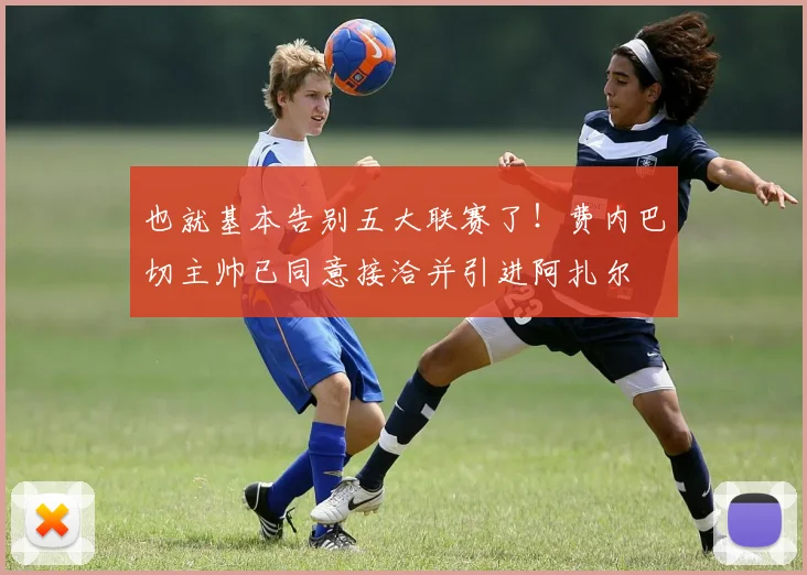 也就基本告别五大联赛了！费内巴切主帅已同意接洽并引进阿扎尔