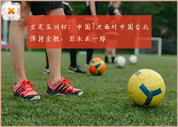 女足亚洲杯：中国7次面对中国台北保持全胜，且未丢一球