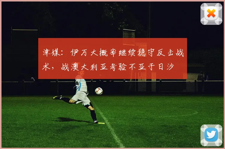 津媒：伊万大概率继续稳守反击战术，战澳大利亚考验不亚于日沙