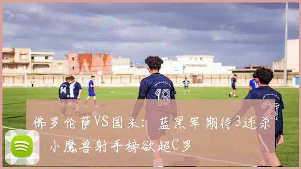 佛罗伦萨VS国米：蓝黑军期待3连杀，小魔兽射手榜欲超C罗