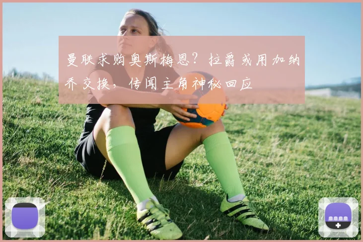 曼联求购奥斯梅恩？拉爵或用加纳乔交换，传闻主角神秘回应