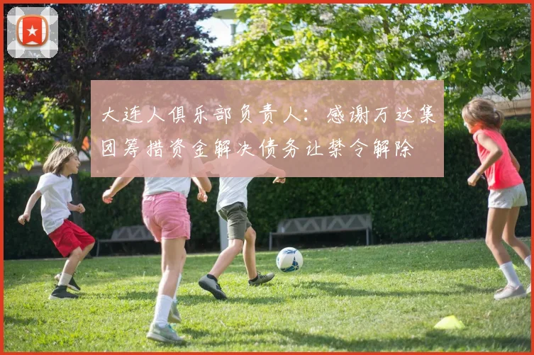 大连人俱乐部负责人：感谢万达集团筹措资金解决债务让禁令解除