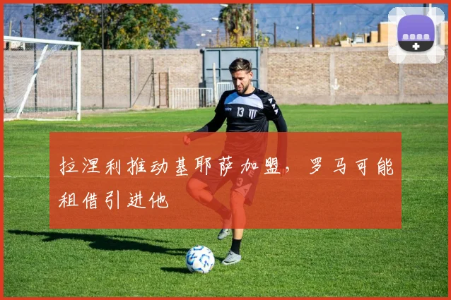 拉涅利推动基耶萨加盟，罗马可能租借引进他