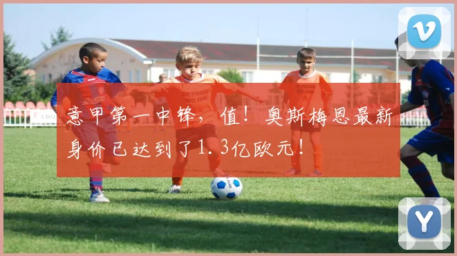 意甲第一中锋，值！奥斯梅恩最新身价已达到了1.3亿欧元！