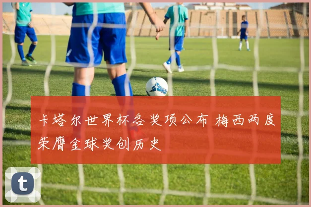 卡塔尔世界杯各奖项公布 梅西两度荣膺金球奖创历史