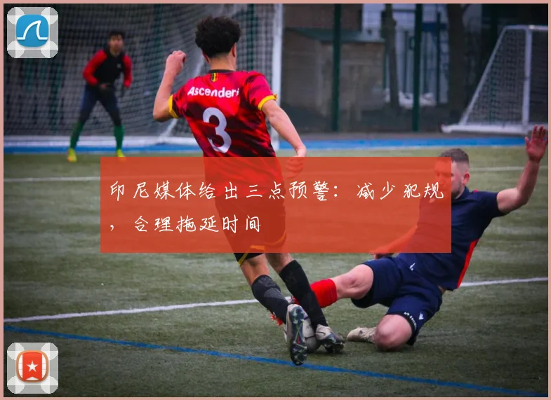 印尼媒体给出三点预警：减少犯规，合理拖延时间