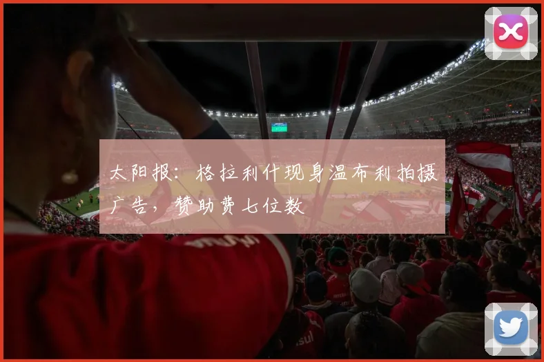 太阳报：格拉利什现身温布利拍摄广告，赞助费七位数