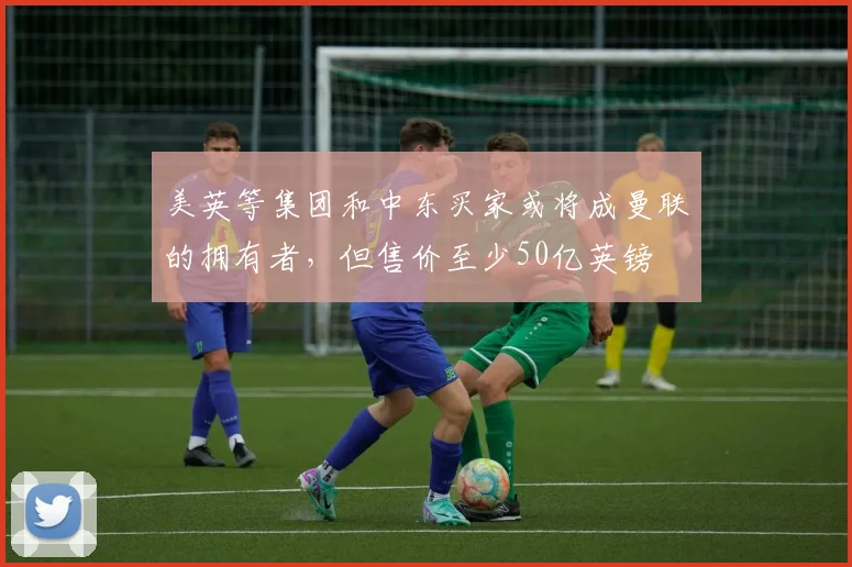 美英等集团和中东买家或将成曼联的拥有者，但售价至少50亿英镑