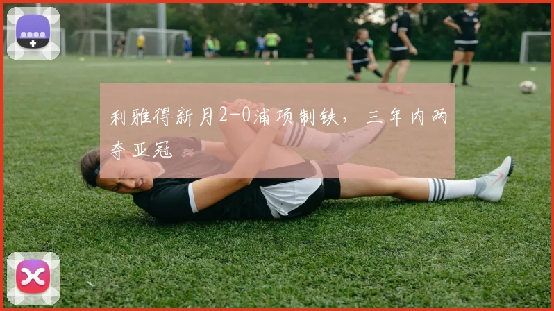 利雅得新月2-0浦项制铁，三年内两夺亚冠