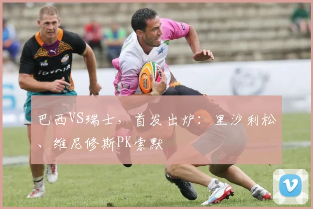 巴西VS瑞士，首发出炉：里沙利松、维尼修斯PK索默