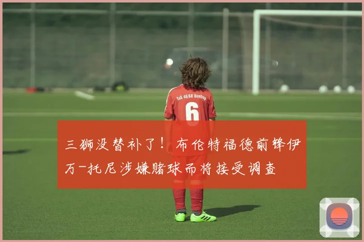 三狮没替补了！布伦特福德前锋伊万-托尼涉嫌赌球而将接受调查