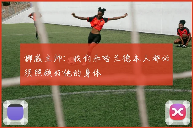 挪威主帅：我们和哈兰德本人都必须照顾好他的身体