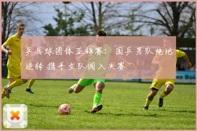 乒乓球团体亚锦赛：国乒男队绝地逆转 携手女队闯入决赛