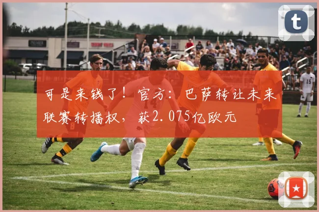 可是来钱了！官方：巴萨转让未来联赛转播权，获2.075亿欧元